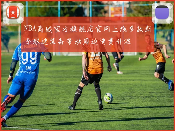 NBA商城官方旗舰店官网上线多款新季球迷装备带动周边消费升温