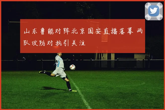 山东鲁能对阵北京国安直播落幕 两队攻防对抗引关注