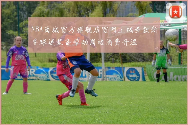 NBA商城官方旗舰店官网上线多款新季球迷装备带动周边消费升温