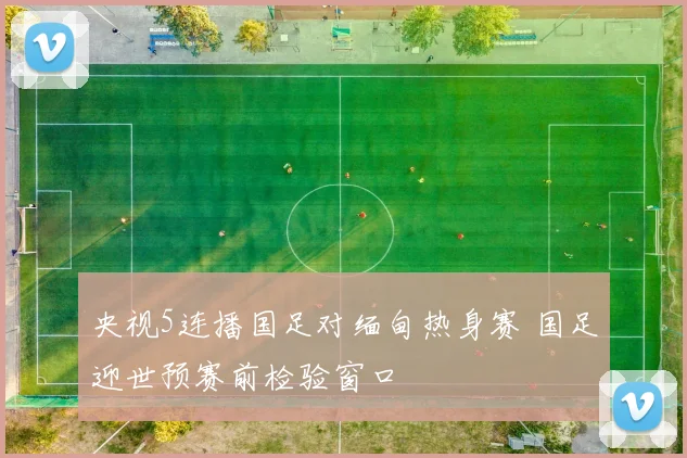 央视5连播国足对缅甸热身赛 国足迎世预赛前检验窗口